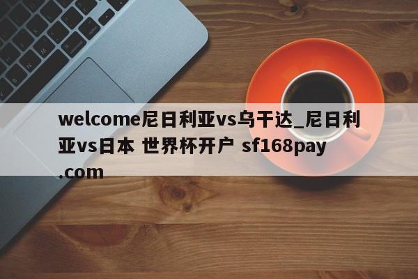 welcome尼日利亚vs乌干达_尼日利亚vs日本 世界杯开户 sf168pay.com