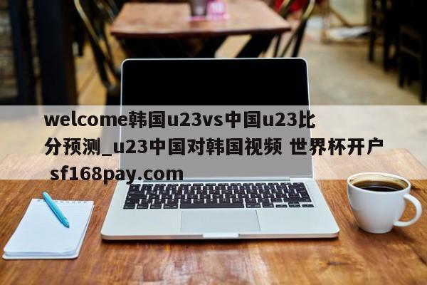 welcome韩国u23vs中国u23比分预测_u23中国对韩国视频 世界杯开户 sf168pay.com