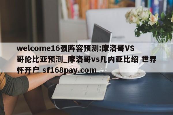 welcome16强阵容预测:摩洛哥VS哥伦比亚预测_摩洛哥vs几内亚比绍 世界杯开户 sf168pay.com