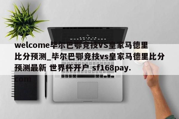 welcome毕尔巴鄂竞技VS皇家马德里比分预测_毕尔巴鄂竞技vs皇家马德里比分预测最新 世界杯开户 sf168pay.com