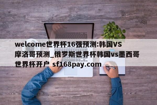 welcome世界杯16强预测:韩国VS摩洛哥预测_俄罗斯世界杯韩国vs墨西哥 世界杯开户 sf168pay.com