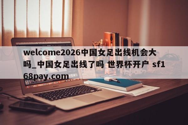 welcome2026中国女足出线机会大吗_中国女足出线了吗 世界杯开户 sf168pay.com