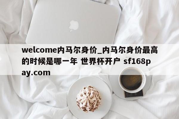 welcome内马尔身价_内马尔身价最高的时候是哪一年 世界杯开户 sf168pay.com