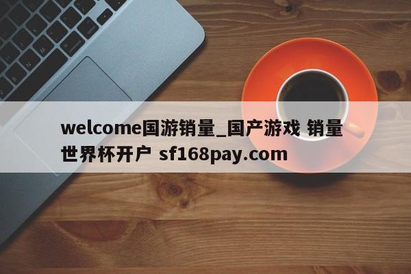 welcome国游销量_国产游戏 销量 世界杯开户 sf168pay.com
