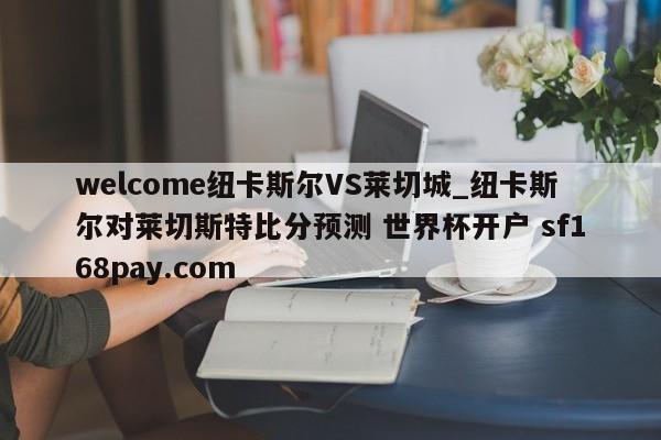welcome纽卡斯尔VS莱切城_纽卡斯尔对莱切斯特比分预测 世界杯开户 sf168pay.com