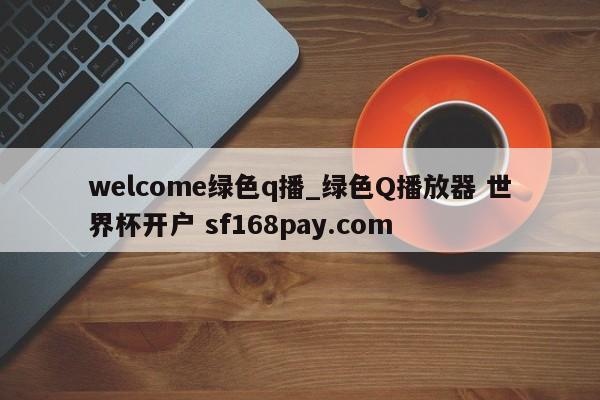 welcome绿色q播_绿色Q播放器 世界杯开户 sf168pay.com
