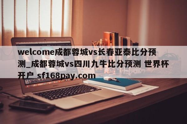 welcome成都蓉城vs长春亚泰比分预测_成都蓉城vs四川九牛比分预测 世界杯开户 sf168pay.com