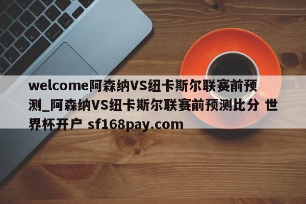 welcome阿森纳VS纽卡斯尔联赛前预测_阿森纳VS纽卡斯尔联赛前预测比分 世界杯开户 sf168pay.com