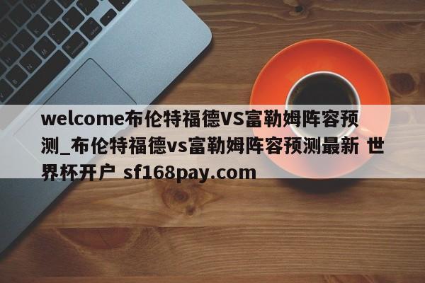 welcome布伦特福德VS富勒姆阵容预测_布伦特福德vs富勒姆阵容预测最新 世界杯开户 sf168pay.com