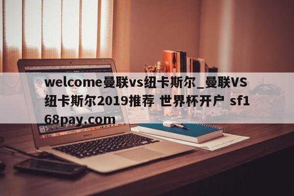 welcome曼联vs纽卡斯尔_曼联VS纽卡斯尔2019推荐 世界杯开户 sf168pay.com