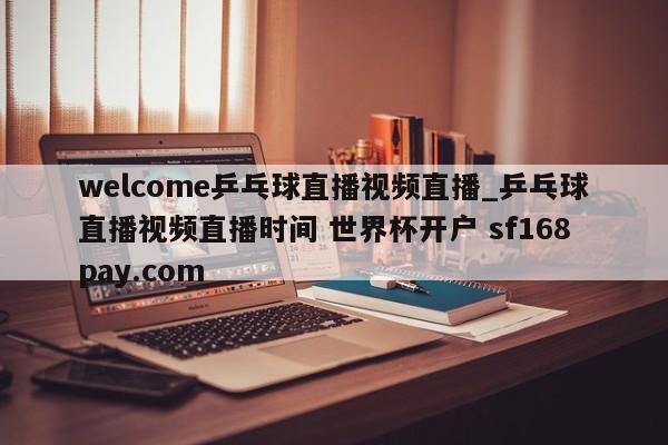 welcome乒乓球直播视频直播_乒乓球直播视频直播时间 世界杯开户 sf168pay.com