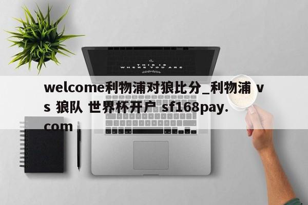welcome利物浦对狼比分_利物浦 vs 狼队 世界杯开户 sf168pay.com