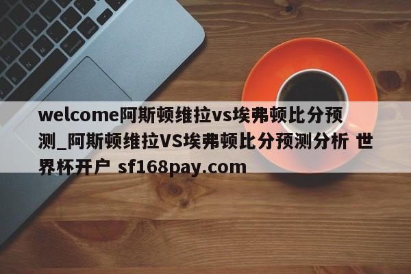 welcome阿斯顿维拉vs埃弗顿比分预测_阿斯顿维拉VS埃弗顿比分预测分析 世界杯开户 sf168pay.com