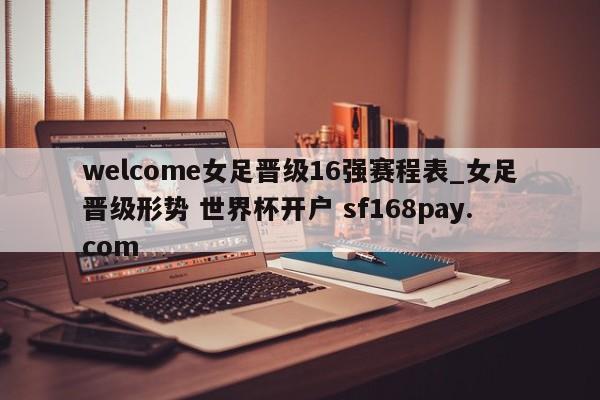 welcome女足晋级16强赛程表_女足晋级形势 世界杯开户 sf168pay.com