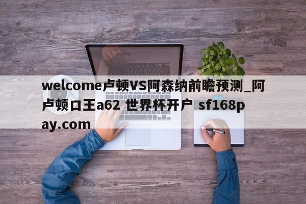 welcome卢顿VS阿森纳前瞻预测_阿卢顿口王a62 世界杯开户 sf168pay.com
