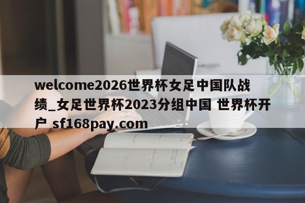 welcome2026世界杯女足中国队战绩_女足世界杯2023分组中国 世界杯开户 sf168pay.com